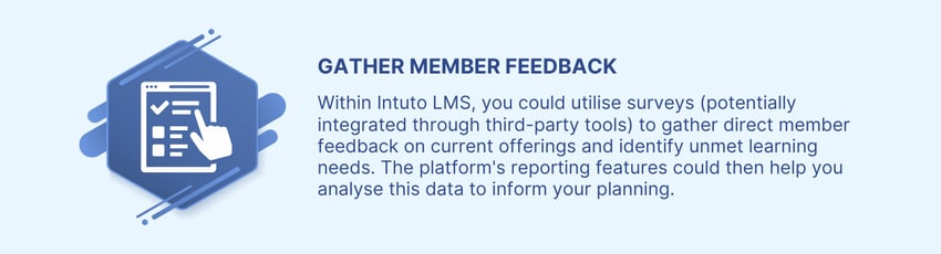 Utilise surveys within Intuto LMS to gather direct member feedback on current offerings and unmet learning needs, and use our platform to analyse your reporting data.
